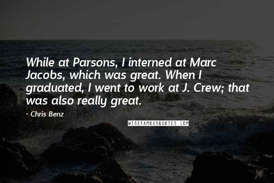 Chris Benz Quotes: While at Parsons, I interned at Marc Jacobs, which was great. When I graduated, I went to work at J. Crew; that was also really great.