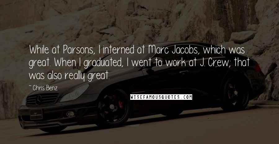 Chris Benz Quotes: While at Parsons, I interned at Marc Jacobs, which was great. When I graduated, I went to work at J. Crew; that was also really great.