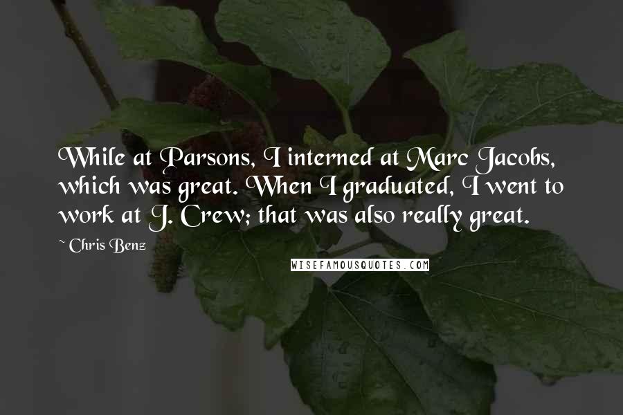 Chris Benz Quotes: While at Parsons, I interned at Marc Jacobs, which was great. When I graduated, I went to work at J. Crew; that was also really great.