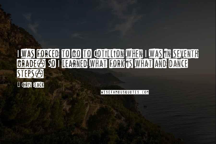 Chris Black Quotes: I was forced to go to Cotillion when I was in seventh grade. So I learned what fork is what and dance steps.