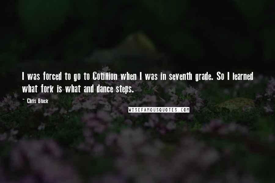 Chris Black Quotes: I was forced to go to Cotillion when I was in seventh grade. So I learned what fork is what and dance steps.