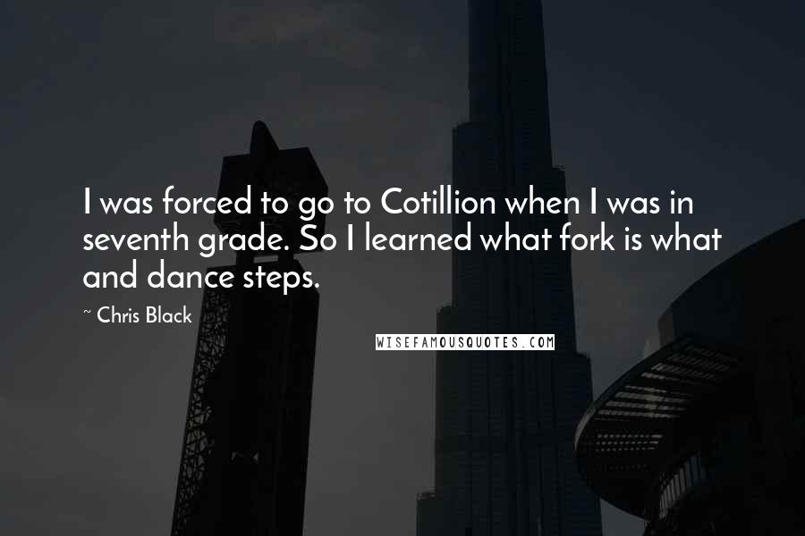 Chris Black Quotes: I was forced to go to Cotillion when I was in seventh grade. So I learned what fork is what and dance steps.