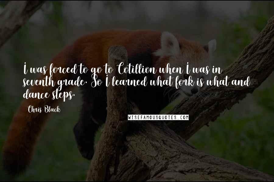 Chris Black Quotes: I was forced to go to Cotillion when I was in seventh grade. So I learned what fork is what and dance steps.