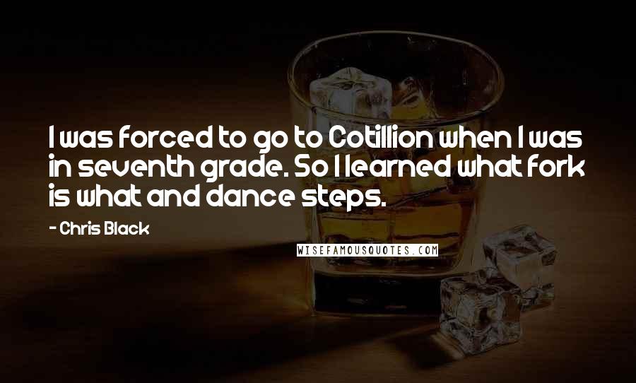 Chris Black Quotes: I was forced to go to Cotillion when I was in seventh grade. So I learned what fork is what and dance steps.