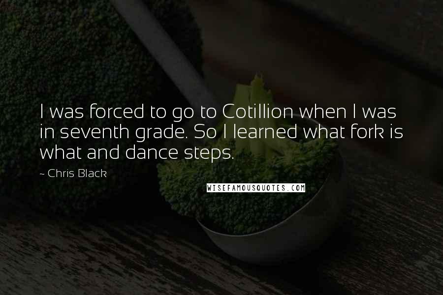 Chris Black Quotes: I was forced to go to Cotillion when I was in seventh grade. So I learned what fork is what and dance steps.