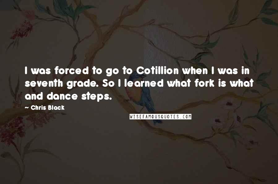 Chris Black Quotes: I was forced to go to Cotillion when I was in seventh grade. So I learned what fork is what and dance steps.
