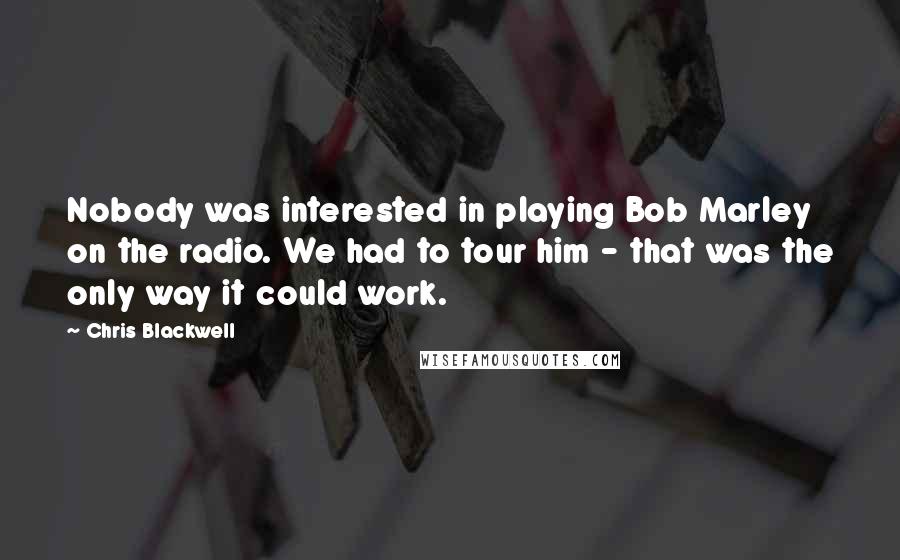 Chris Blackwell Quotes: Nobody was interested in playing Bob Marley on the radio. We had to tour him - that was the only way it could work.