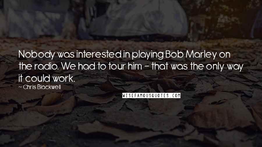 Chris Blackwell Quotes: Nobody was interested in playing Bob Marley on the radio. We had to tour him - that was the only way it could work.