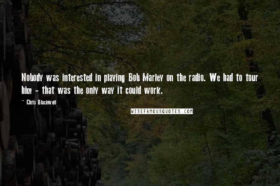 Chris Blackwell Quotes: Nobody was interested in playing Bob Marley on the radio. We had to tour him - that was the only way it could work.
