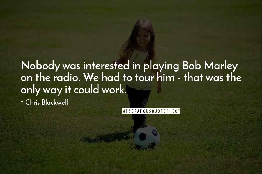 Chris Blackwell Quotes: Nobody was interested in playing Bob Marley on the radio. We had to tour him - that was the only way it could work.