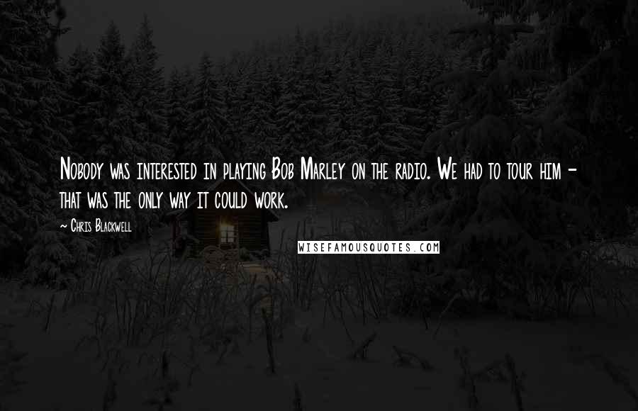 Chris Blackwell Quotes: Nobody was interested in playing Bob Marley on the radio. We had to tour him - that was the only way it could work.