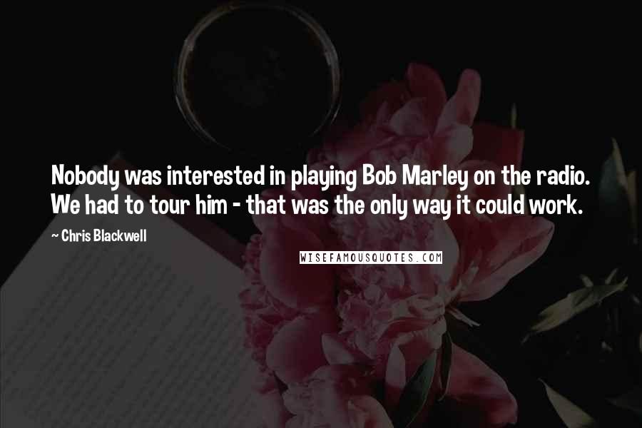 Chris Blackwell Quotes: Nobody was interested in playing Bob Marley on the radio. We had to tour him - that was the only way it could work.