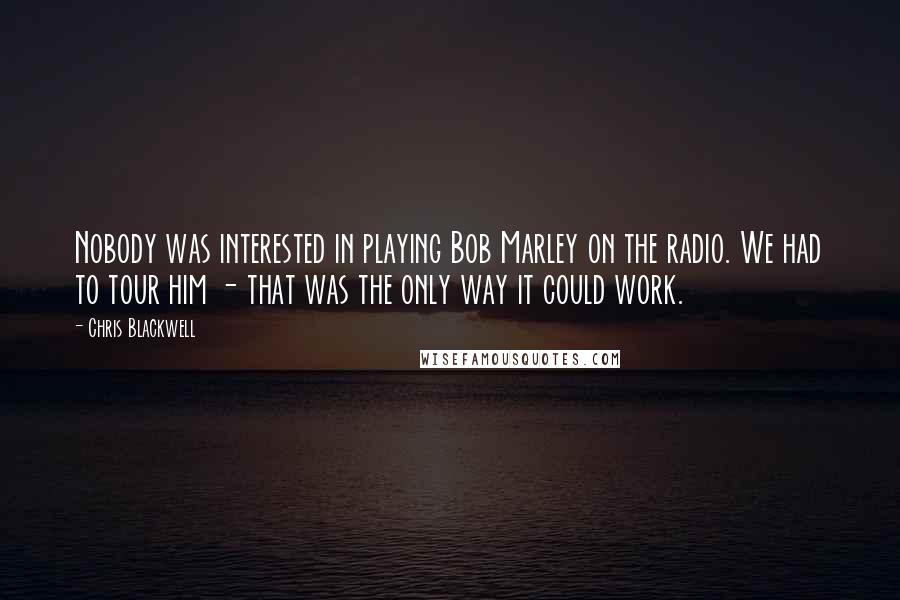 Chris Blackwell Quotes: Nobody was interested in playing Bob Marley on the radio. We had to tour him - that was the only way it could work.