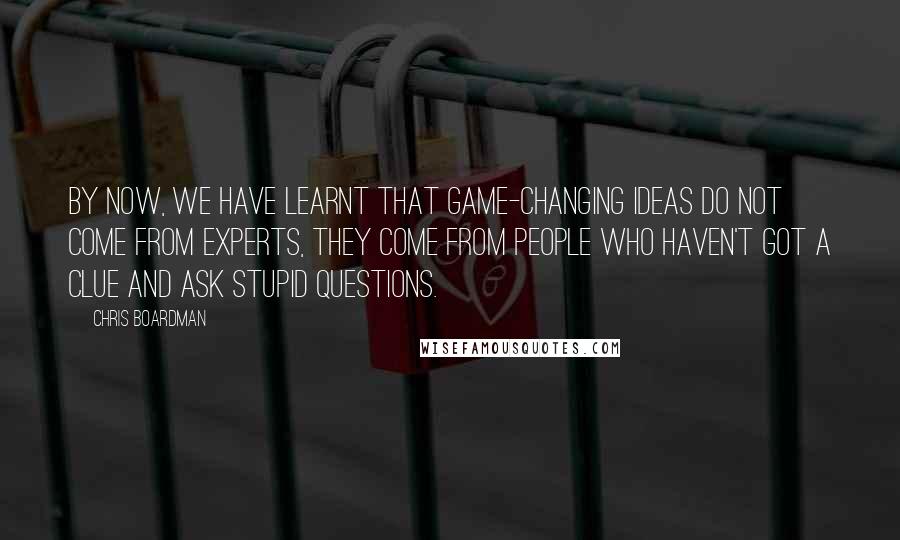 Chris Boardman Quotes: By now, we have learnt that game-changing ideas do not come from experts, they come from people who haven't got a clue and ask stupid questions.