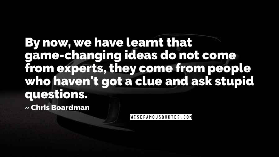Chris Boardman Quotes: By now, we have learnt that game-changing ideas do not come from experts, they come from people who haven't got a clue and ask stupid questions.