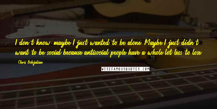 Chris Bohjalian Quotes: I don't know, maybe I just wanted to be alone. Maybe I just didn't want to be social because antisocial people have a whole lot less to lose.