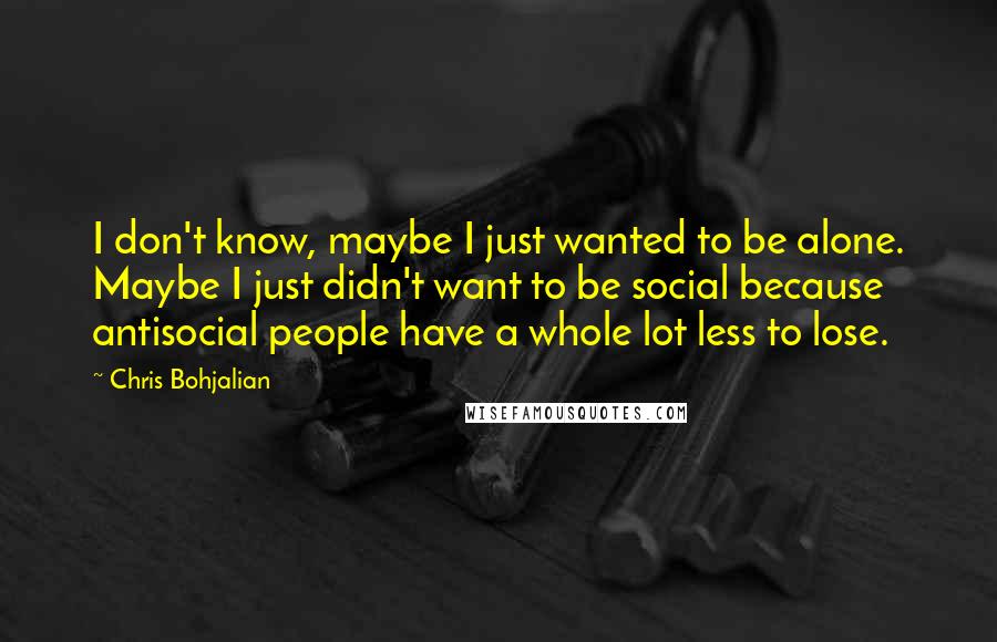 Chris Bohjalian Quotes: I don't know, maybe I just wanted to be alone. Maybe I just didn't want to be social because antisocial people have a whole lot less to lose.