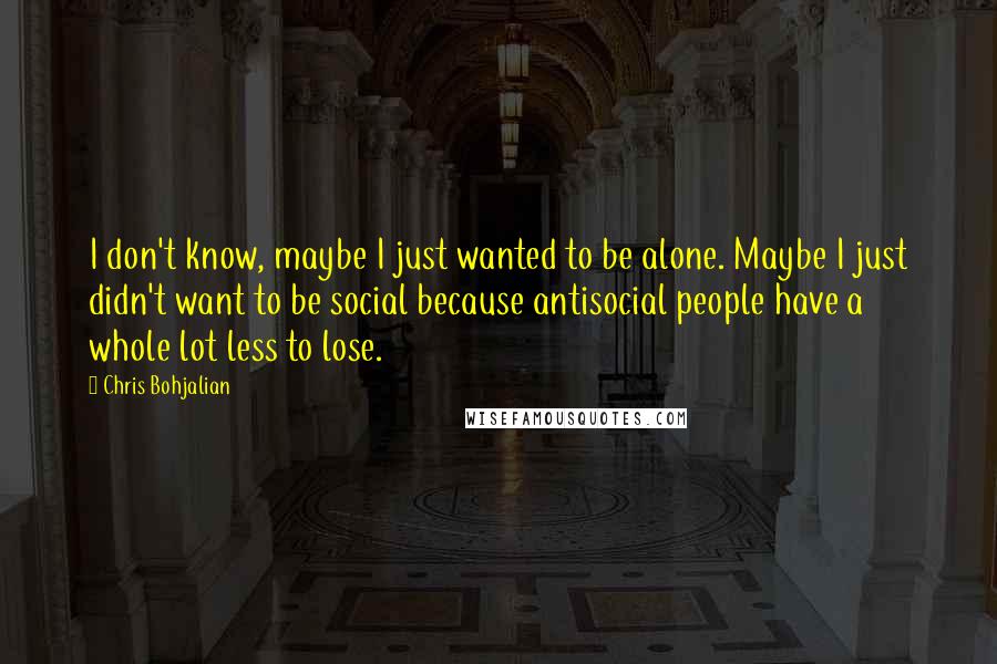 Chris Bohjalian Quotes: I don't know, maybe I just wanted to be alone. Maybe I just didn't want to be social because antisocial people have a whole lot less to lose.