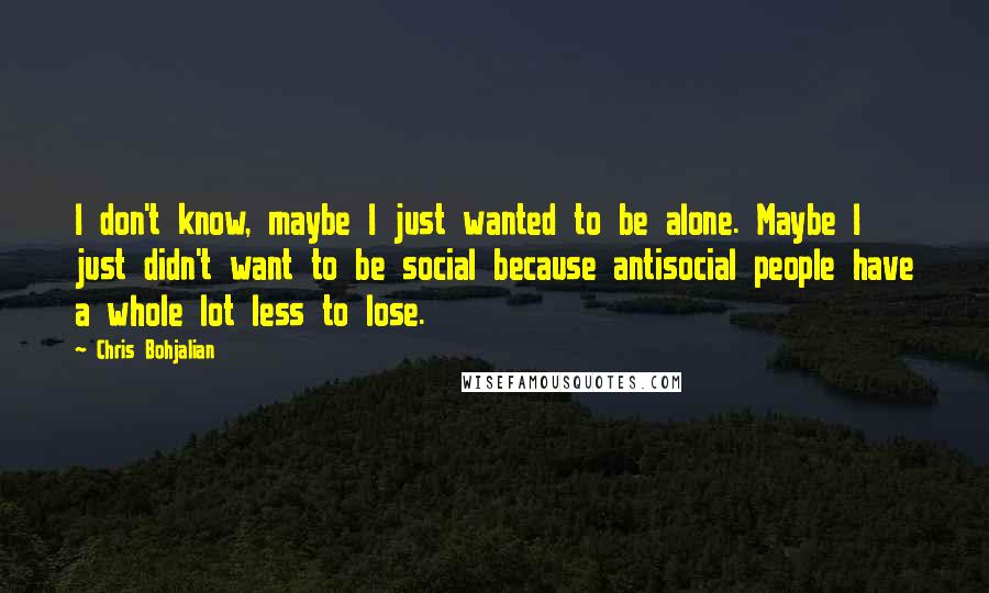 Chris Bohjalian Quotes: I don't know, maybe I just wanted to be alone. Maybe I just didn't want to be social because antisocial people have a whole lot less to lose.