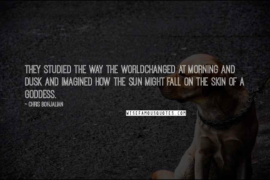 Chris Bohjalian Quotes: They studied the way the worldchanged at morning and dusk and imagined how the sun might fall on the skin of a goddess.