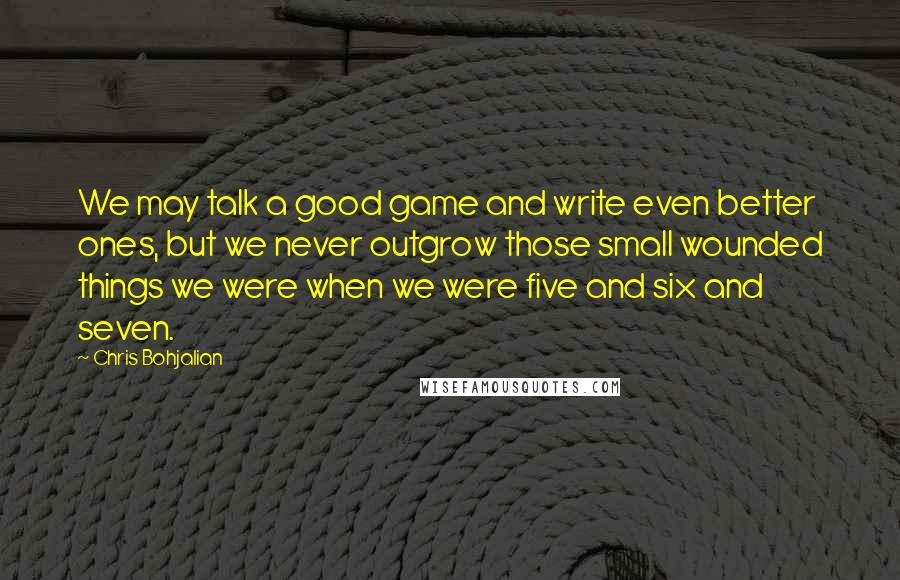 Chris Bohjalian Quotes: We may talk a good game and write even better ones, but we never outgrow those small wounded things we were when we were five and six and seven.