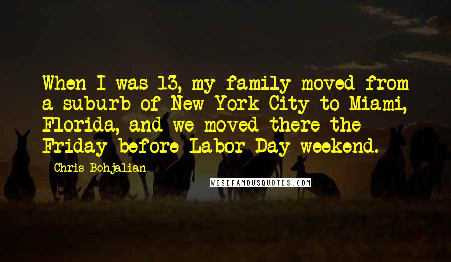 Chris Bohjalian Quotes: When I was 13, my family moved from a suburb of New York City to Miami, Florida, and we moved there the Friday before Labor Day weekend.