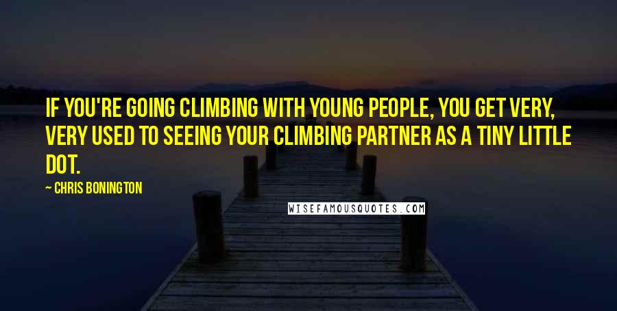 Chris Bonington Quotes: If you're going climbing with young people, you get very, very used to seeing your climbing partner as a tiny little dot.