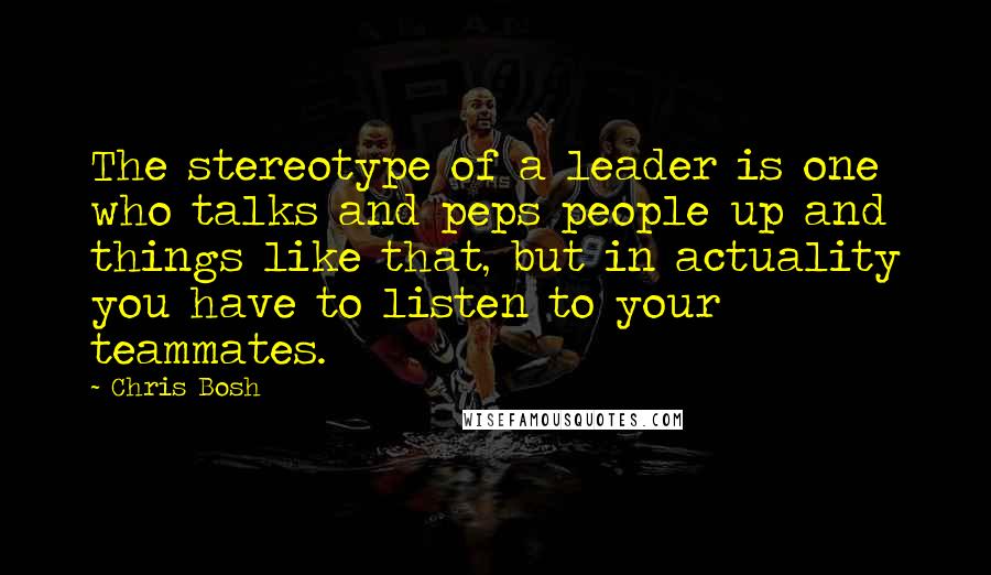 Chris Bosh Quotes: The stereotype of a leader is one who talks and peps people up and things like that, but in actuality you have to listen to your teammates.