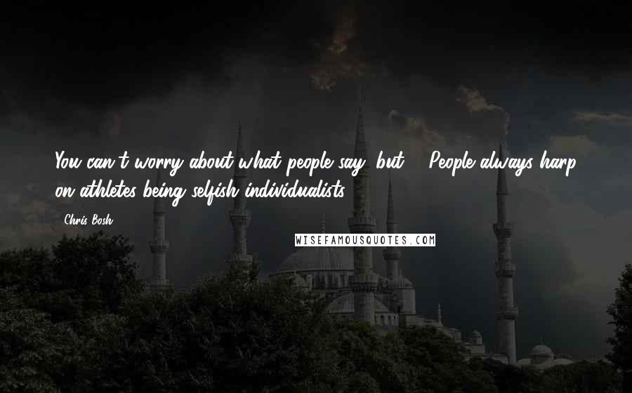 Chris Bosh Quotes: You can't worry about what people say, but ... People always harp on athletes being selfish individualists.