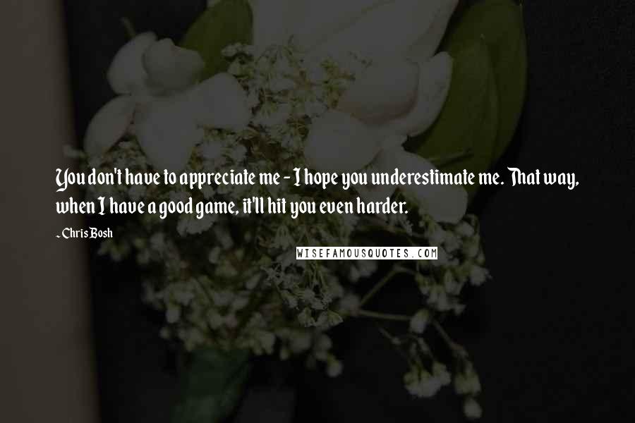 Chris Bosh Quotes: You don't have to appreciate me - I hope you underestimate me. That way, when I have a good game, it'll hit you even harder.