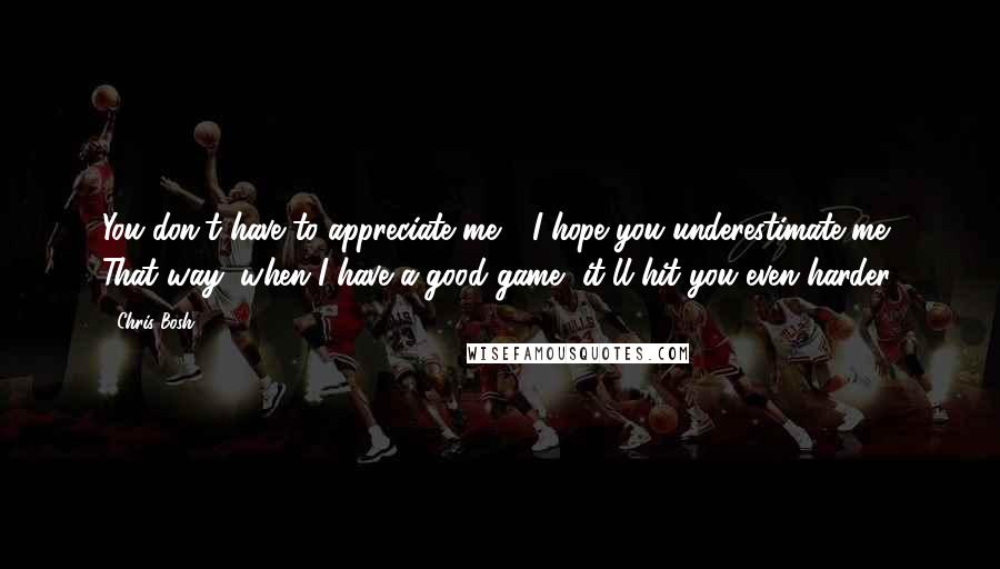 Chris Bosh Quotes: You don't have to appreciate me - I hope you underestimate me. That way, when I have a good game, it'll hit you even harder.