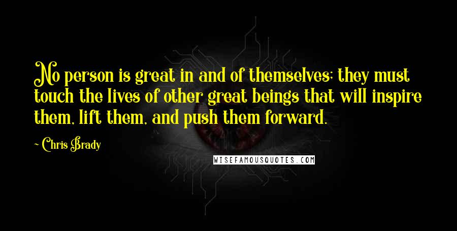 Chris Brady Quotes: No person is great in and of themselves; they must touch the lives of other great beings that will inspire them, lift them, and push them forward.