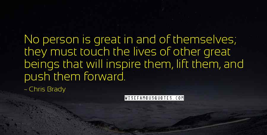 Chris Brady Quotes: No person is great in and of themselves; they must touch the lives of other great beings that will inspire them, lift them, and push them forward.