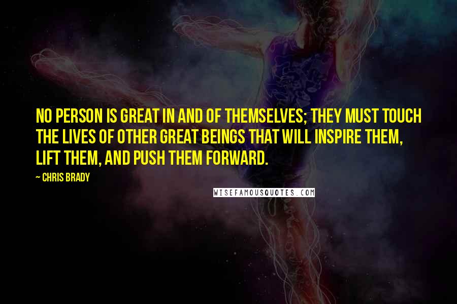 Chris Brady Quotes: No person is great in and of themselves; they must touch the lives of other great beings that will inspire them, lift them, and push them forward.