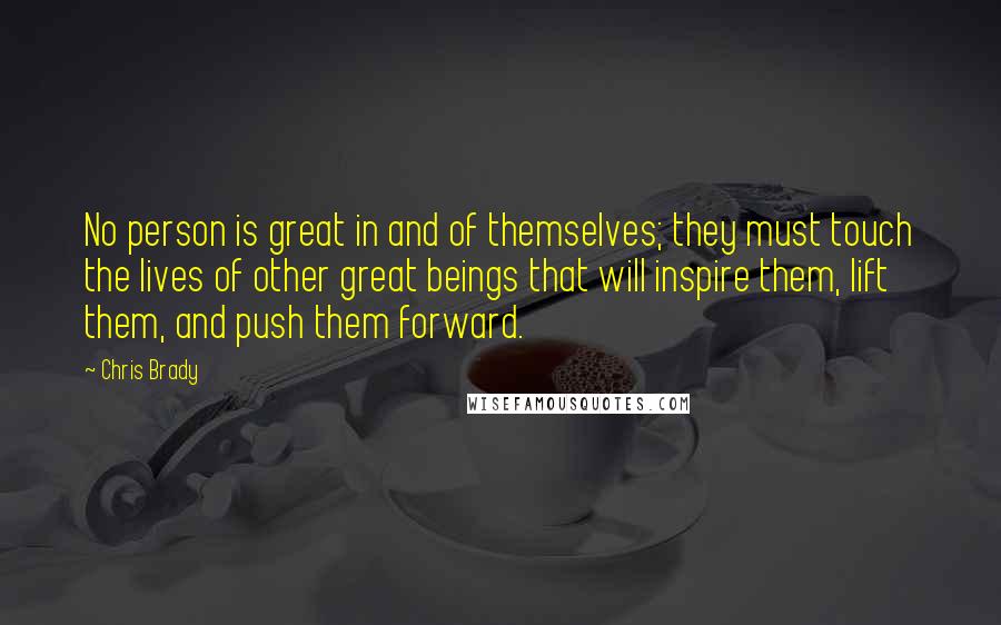 Chris Brady Quotes: No person is great in and of themselves; they must touch the lives of other great beings that will inspire them, lift them, and push them forward.