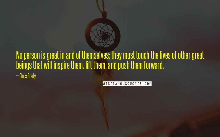 Chris Brady Quotes: No person is great in and of themselves; they must touch the lives of other great beings that will inspire them, lift them, and push them forward.