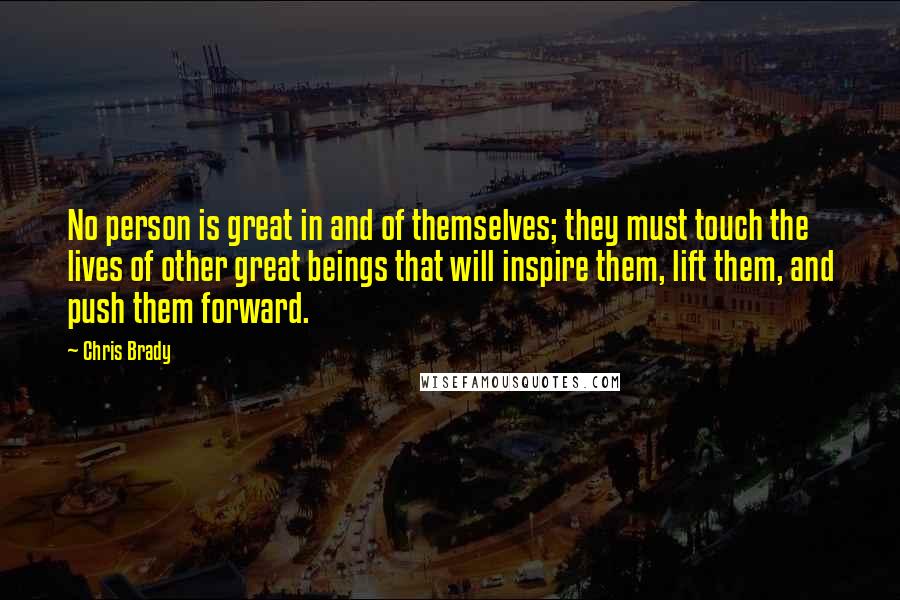 Chris Brady Quotes: No person is great in and of themselves; they must touch the lives of other great beings that will inspire them, lift them, and push them forward.