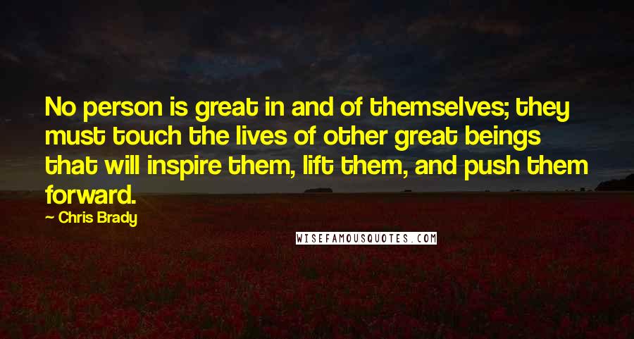 Chris Brady Quotes: No person is great in and of themselves; they must touch the lives of other great beings that will inspire them, lift them, and push them forward.