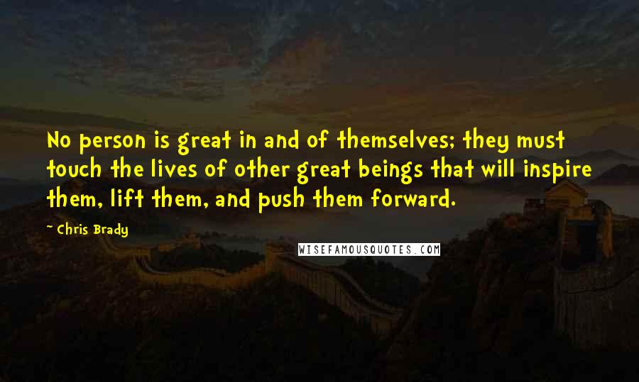 Chris Brady Quotes: No person is great in and of themselves; they must touch the lives of other great beings that will inspire them, lift them, and push them forward.