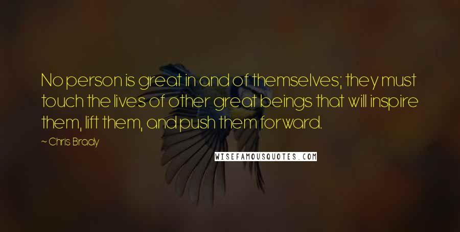 Chris Brady Quotes: No person is great in and of themselves; they must touch the lives of other great beings that will inspire them, lift them, and push them forward.