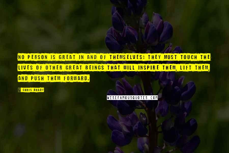 Chris Brady Quotes: No person is great in and of themselves; they must touch the lives of other great beings that will inspire them, lift them, and push them forward.