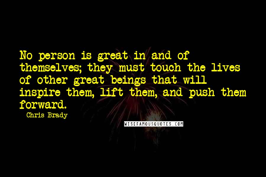 Chris Brady Quotes: No person is great in and of themselves; they must touch the lives of other great beings that will inspire them, lift them, and push them forward.