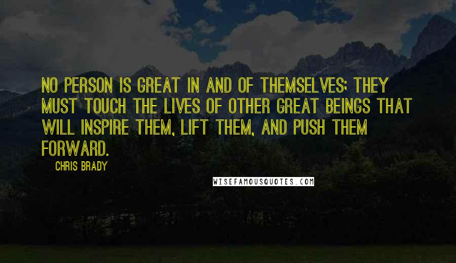 Chris Brady Quotes: No person is great in and of themselves; they must touch the lives of other great beings that will inspire them, lift them, and push them forward.