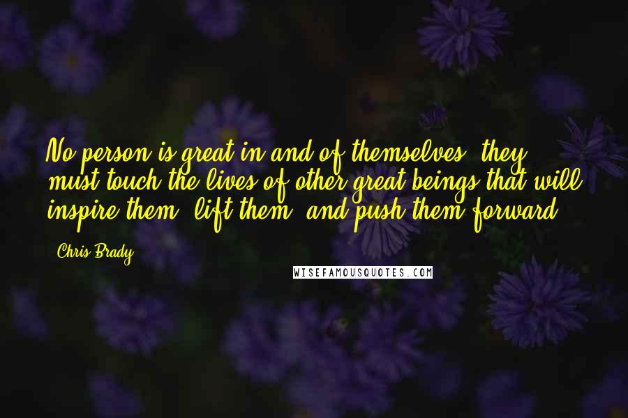 Chris Brady Quotes: No person is great in and of themselves; they must touch the lives of other great beings that will inspire them, lift them, and push them forward.