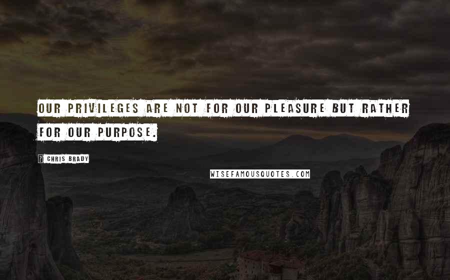 Chris Brady Quotes: Our privileges are not for our pleasure but rather for our purpose.