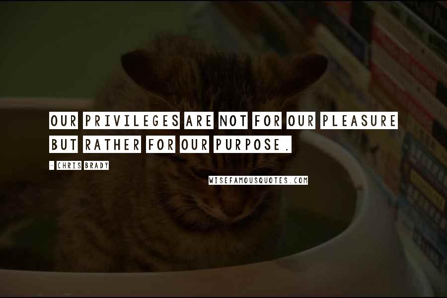 Chris Brady Quotes: Our privileges are not for our pleasure but rather for our purpose.