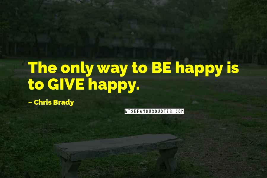 Chris Brady Quotes: The only way to BE happy is to GIVE happy.