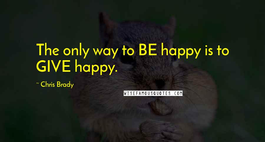 Chris Brady Quotes: The only way to BE happy is to GIVE happy.