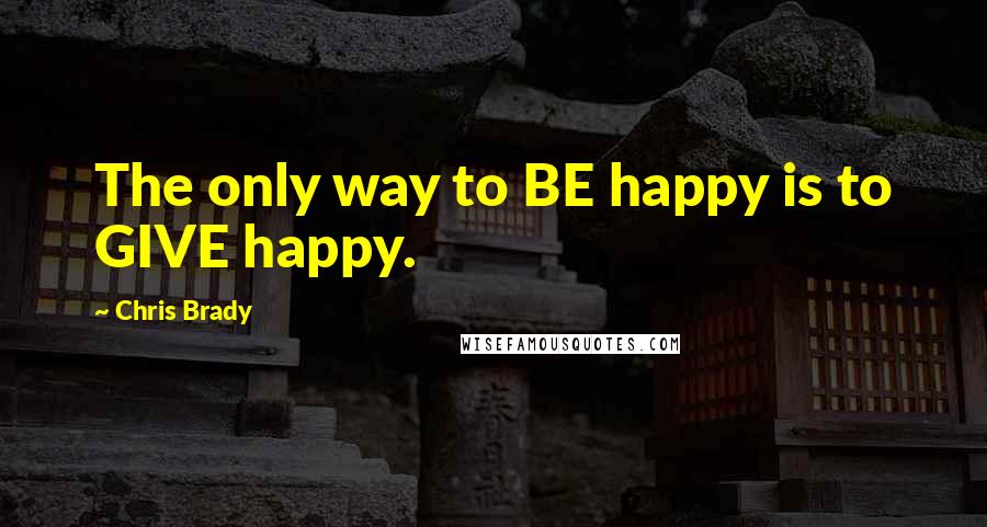 Chris Brady Quotes: The only way to BE happy is to GIVE happy.