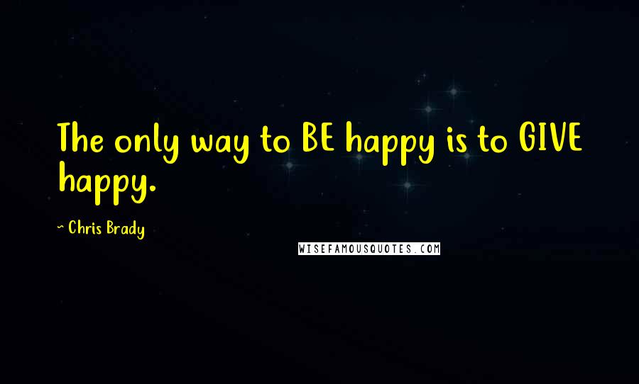 Chris Brady Quotes: The only way to BE happy is to GIVE happy.